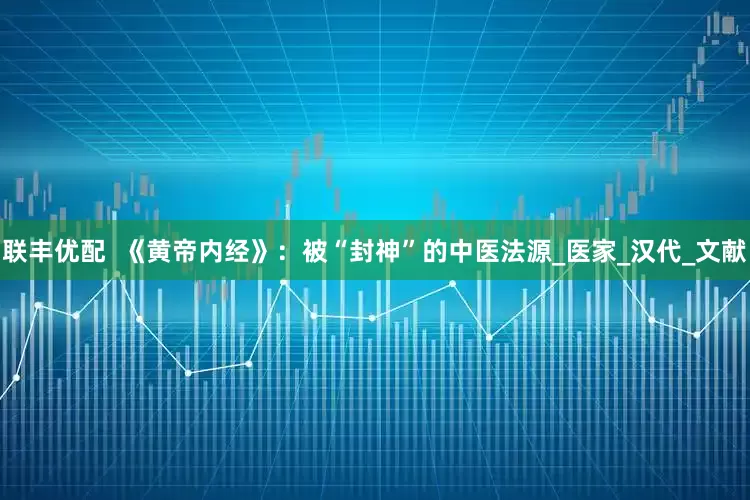 联丰优配  《黄帝内经》：被“封神”的中医法源_医家_汉代_文献