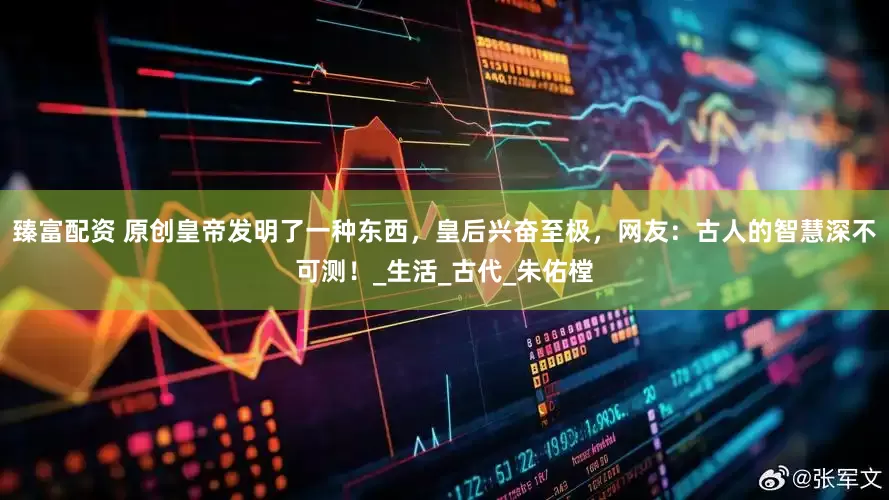 臻富配资 原创皇帝发明了一种东西，皇后兴奋至极，网友：古人的智慧深不可测！_生活_古代_朱佑樘