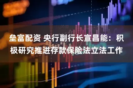 垒富配资 央行副行长宣昌能：积极研究推进存款保险法立法工作
