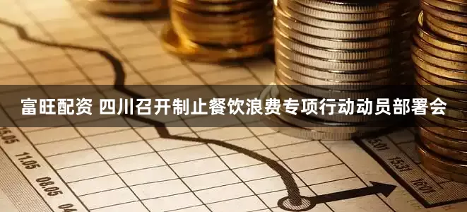 富旺配资 四川召开制止餐饮浪费专项行动动员部署会