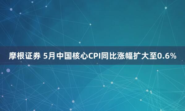 摩根证券 5月中国核心CPI同比涨幅扩大至0.6%