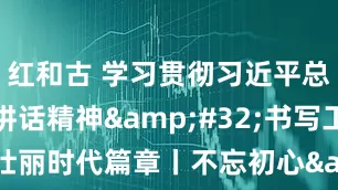 红和古 学习贯彻习近平总书记重要讲话精神&#32;书写工运事业壮丽时代篇章丨不忘初心&#32;牢记嘱托&#32;奋力开创八闽工运事业新篇章