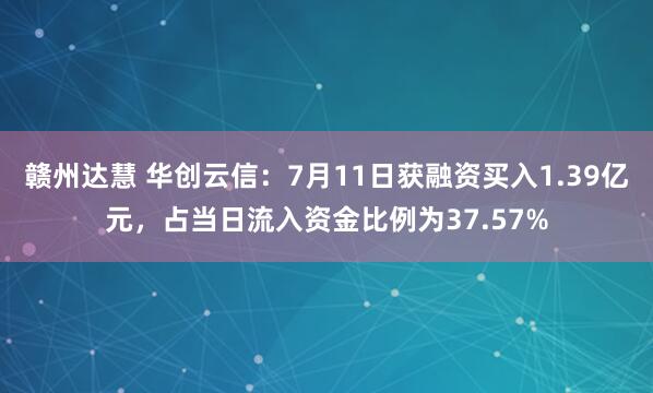 赣州达慧 华创云信：7月11日获融资买入1.39亿元，占当日流入资金比例为37.57%