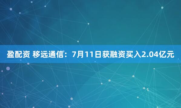 盈配资 移远通信：7月11日获融资买入2.04亿元