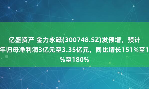 亿盛资产 金力永磁(300748.SZ)发预增，预计上半年归母净利润3亿元至3.35亿元，同比增长151%至180%
