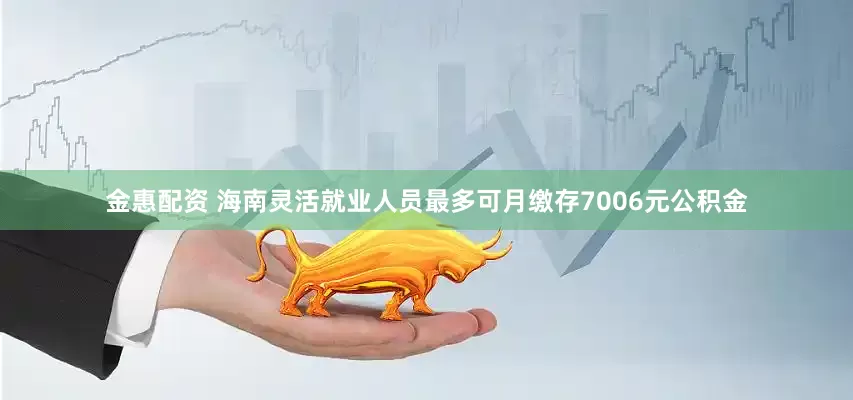 金惠配资 海南灵活就业人员最多可月缴存7006元公积金