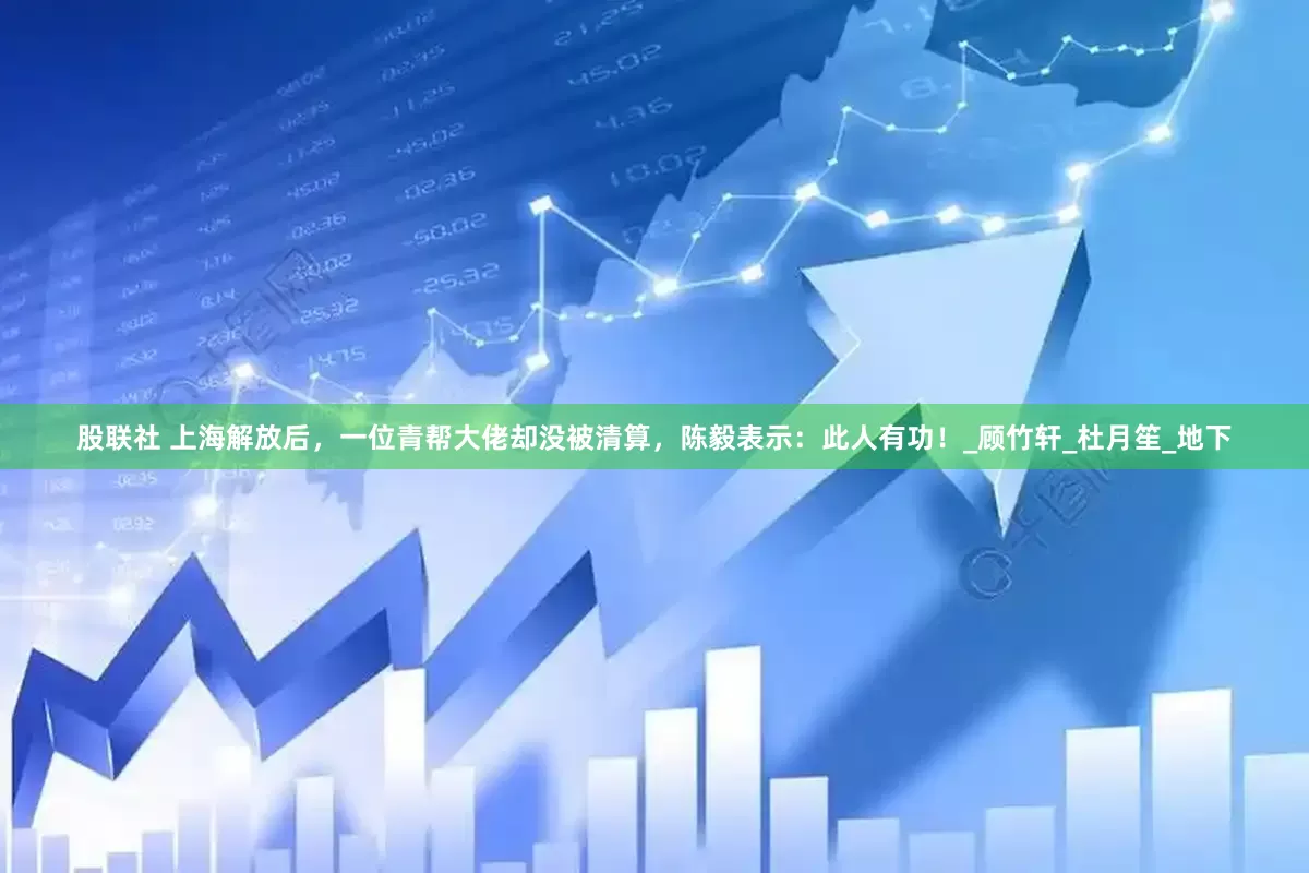 股联社 上海解放后，一位青帮大佬却没被清算，陈毅表示：此人有功！_顾竹轩_杜月笙_地下
