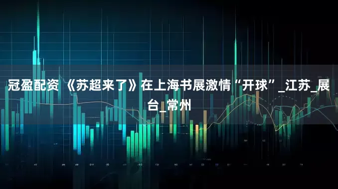冠盈配资 《苏超来了》在上海书展激情“开球”_江苏_展台_常州