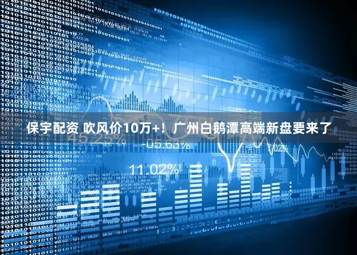 保宇配资 吹风价10万+！广州白鹅潭高端新盘要来了