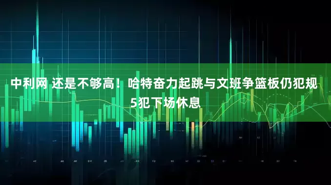 中利网 还是不够高！哈特奋力起跳与文班争篮板仍犯规 5犯下场休息