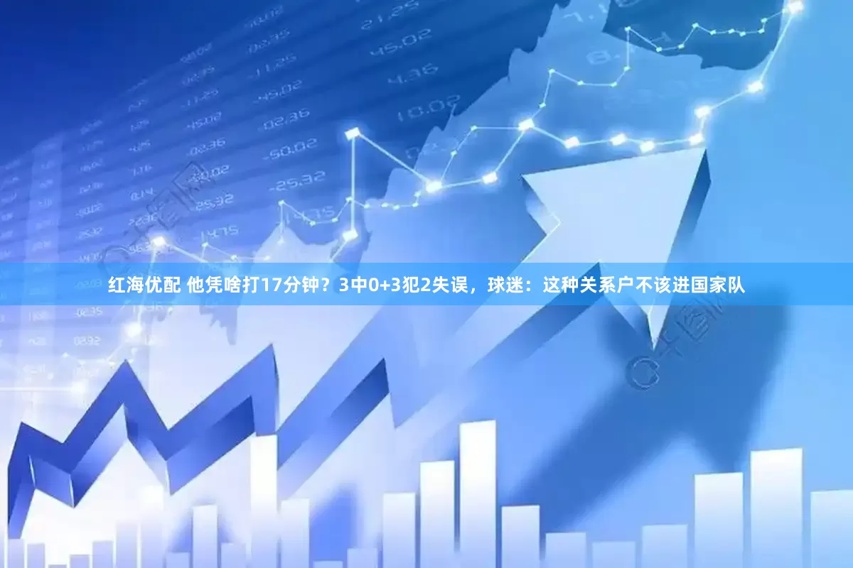 红海优配 他凭啥打17分钟？3中0+3犯2失误，球迷：这种关系户不该进国家队